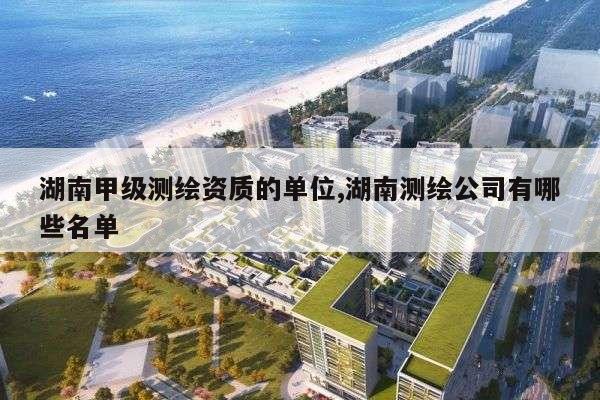 湖南甲级测绘资质的单位,湖南测绘公司有哪些名单