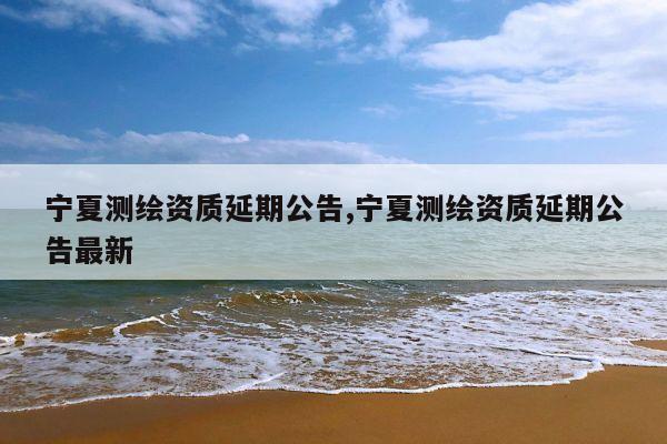 宁夏测绘资质延期公告,宁夏测绘资质延期公告最新