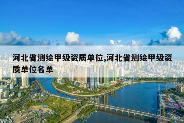 河北省测绘甲级资质单位,河北省测绘甲级资质单位名单