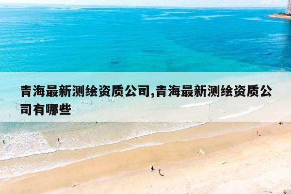 青海最新测绘资质公司,青海最新测绘资质公司有哪些