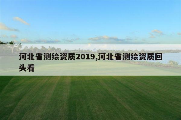 河北省测绘资质2019,河北省测绘资质回头看