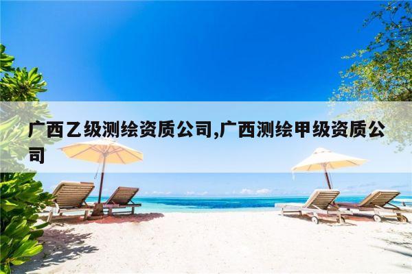 广西乙级测绘资质公司,广西测绘甲级资质公司