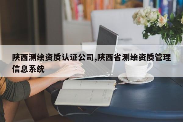 陕西测绘资质认证公司,陕西省测绘资质管理信息系统