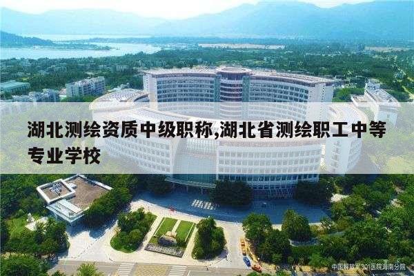 湖北测绘资质中级职称,湖北省测绘职工中等专业学校