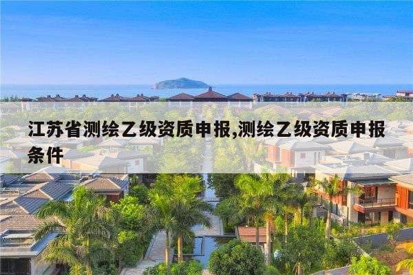 江苏省测绘乙级资质申报,测绘乙级资质申报条件