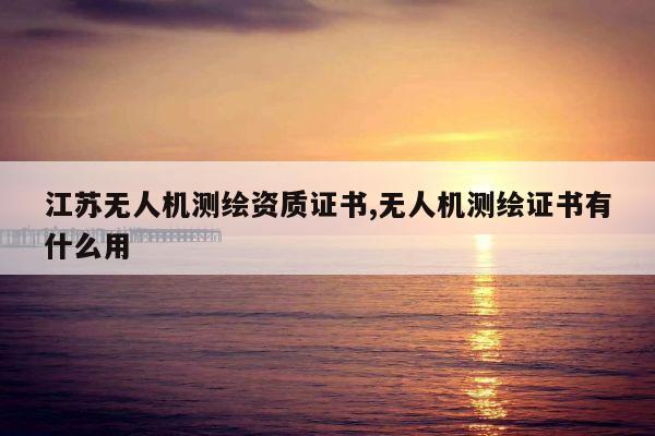 江苏无人机测绘资质证书,无人机测绘证书有什么用