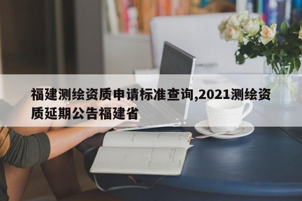 福建测绘资质申请标准查询,2021测绘资质延期公告福建省