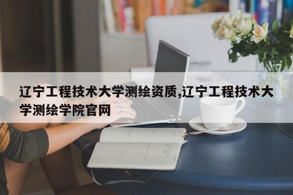 辽宁工程技术大学测绘资质,辽宁工程技术大学测绘学院官网