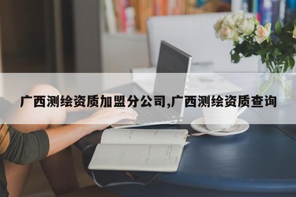 广西测绘资质加盟分公司,广西测绘资质查询