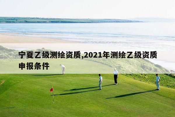 宁夏乙级测绘资质,2021年测绘乙级资质申报条件