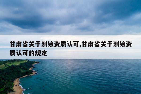 甘肃省关于测绘资质认可,甘肃省关于测绘资质认可的规定