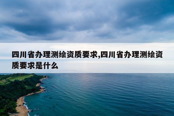 四川省办理测绘资质要求,四川省办理测绘资质要求是什么