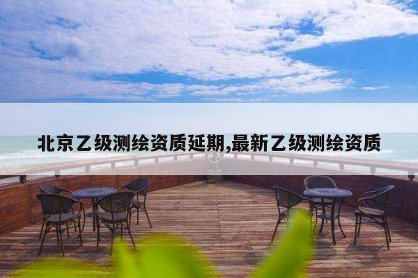 北京乙级测绘资质延期,最新乙级测绘资质