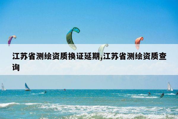 江苏省测绘资质换证延期,江苏省测绘资质查询