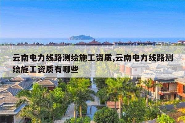 云南电力线路测绘施工资质,云南电力线路测绘施工资质有哪些