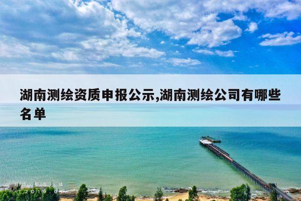 湖南测绘资质申报公示,湖南测绘公司有哪些名单