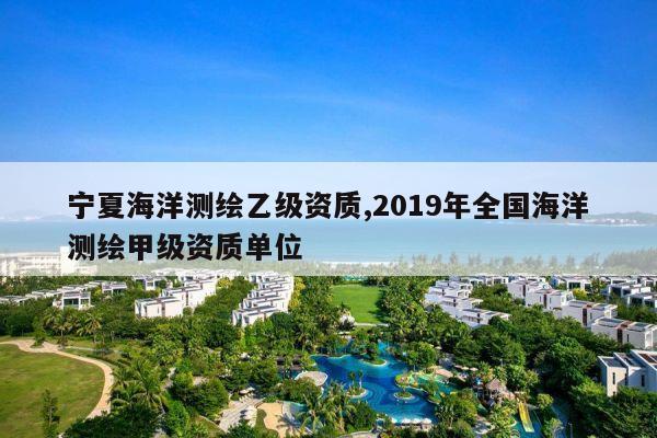 宁夏海洋测绘乙级资质,2019年全国海洋测绘甲级资质单位