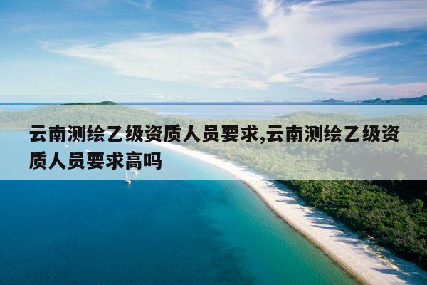 云南测绘乙级资质人员要求,云南测绘乙级资质人员要求高吗