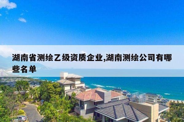 湖南省测绘乙级资质企业,湖南测绘公司有哪些名单