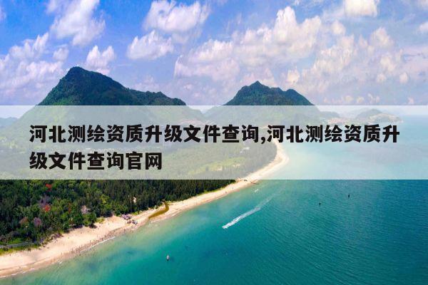 河北测绘资质升级文件查询,河北测绘资质升级文件查询官网