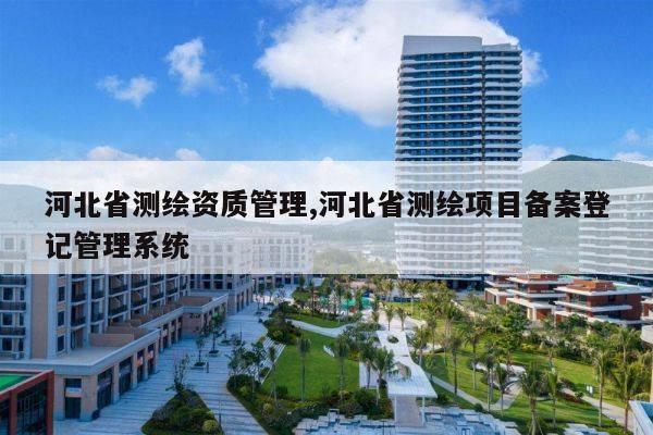 河北省测绘资质管理,河北省测绘项目备案登记管理系统