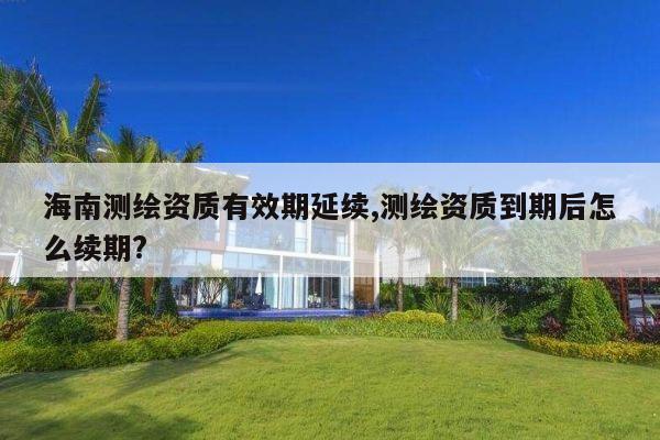 海南测绘资质有效期延续,测绘资质到期后怎么续期?