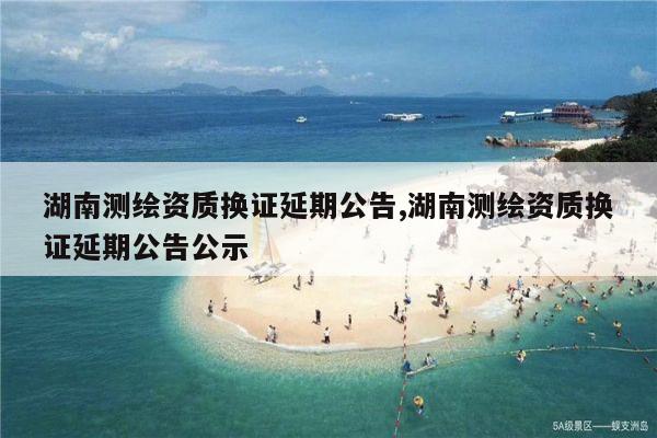 湖南测绘资质换证延期公告,湖南测绘资质换证延期公告公示