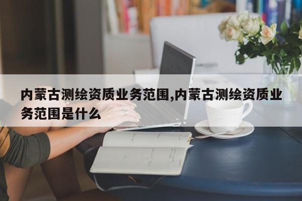 内蒙古测绘资质业务范围,内蒙古测绘资质业务范围是什么