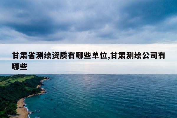 甘肃省测绘资质有哪些单位,甘肃测绘公司有哪些