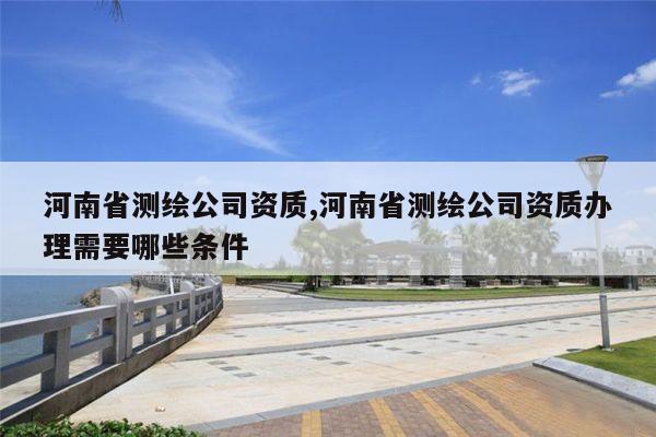 河南省测绘公司资质,河南省测绘公司资质办理需要哪些条件