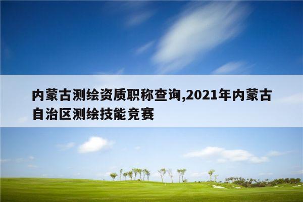 内蒙古测绘资质职称查询,2021年内蒙古自治区测绘技能竞赛