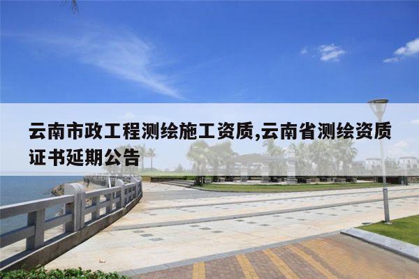 云南市政工程测绘施工资质,云南省测绘资质证书延期公告