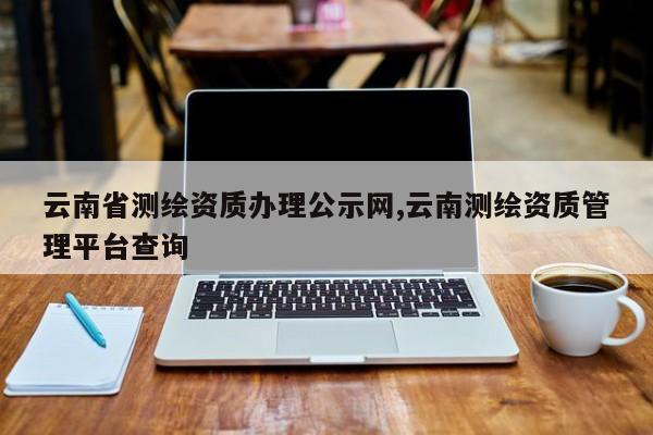 云南省测绘资质办理公示网,云南测绘资质管理平台查询