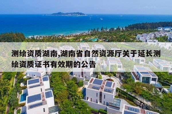 测绘资质湖南,湖南省自然资源厅关于延长测绘资质证书有效期的公告