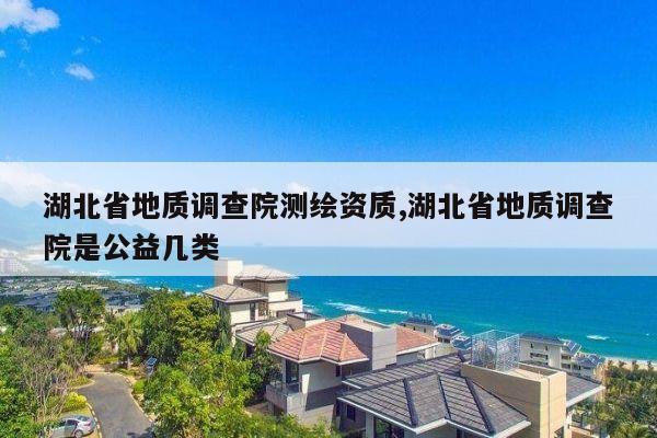 湖北省地质调查院测绘资质,湖北省地质调查院是公益几类