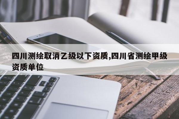 四川测绘取消乙级以下资质,四川省测绘甲级资质单位