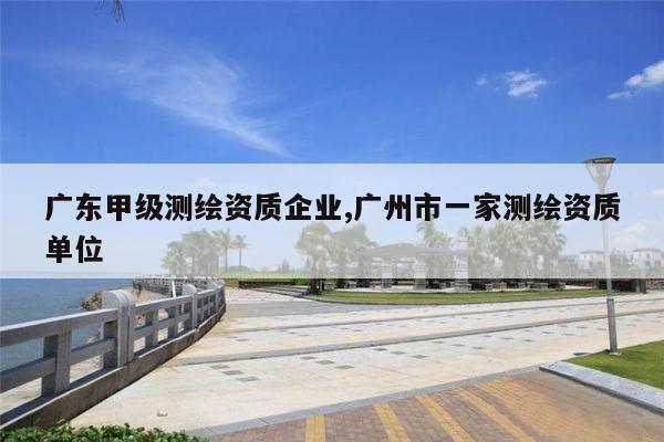 广东甲级测绘资质企业,广州市一家测绘资质单位