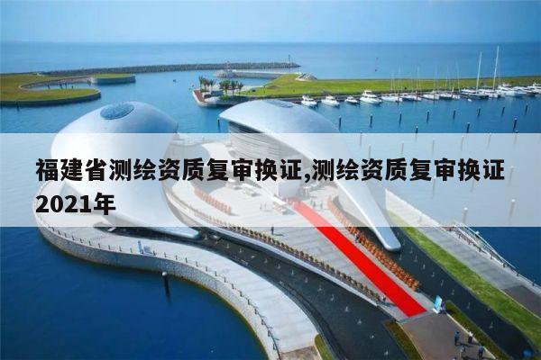 福建省测绘资质复审换证,测绘资质复审换证2021年