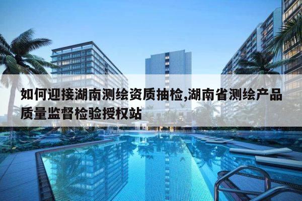 如何迎接湖南测绘资质抽检,湖南省测绘产品质量监督检验授权站