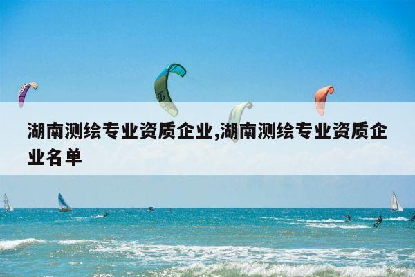 湖南测绘专业资质企业,湖南测绘专业资质企业名单