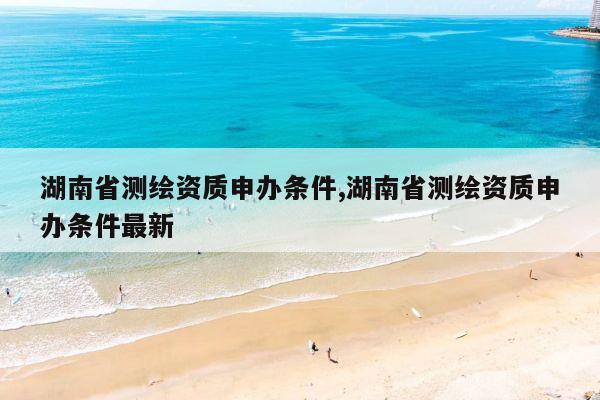 湖南省测绘资质申办条件,湖南省测绘资质申办条件最新