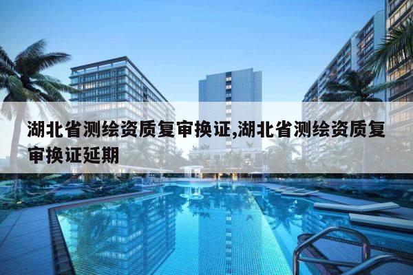 湖北省测绘资质复审换证,湖北省测绘资质复审换证延期