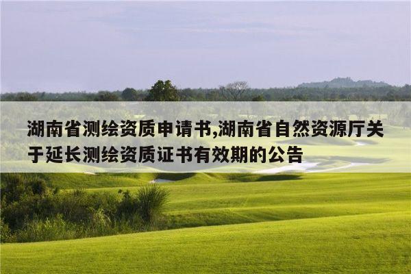 湖南省测绘资质申请书,湖南省自然资源厅关于延长测绘资质证书有效期的公告