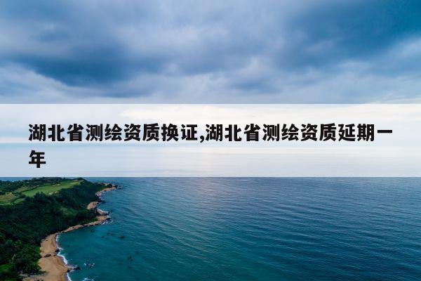 湖北省测绘资质换证,湖北省测绘资质延期一年