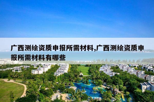 广西测绘资质申报所需材料,广西测绘资质申报所需材料有哪些