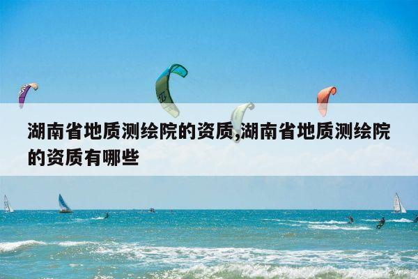 湖南省地质测绘院的资质,湖南省地质测绘院的资质有哪些