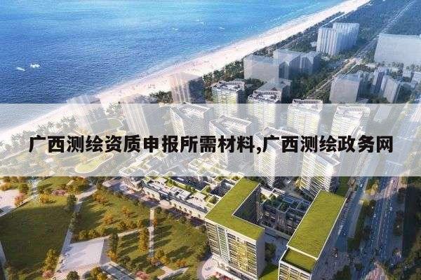 广西测绘资质申报所需材料,广西测绘政务网