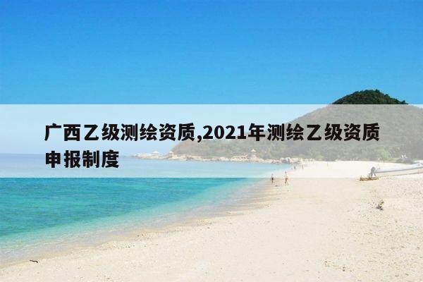 广西乙级测绘资质,2021年测绘乙级资质申报制度