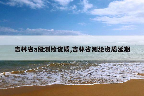 吉林省a级测绘资质,吉林省测绘资质延期