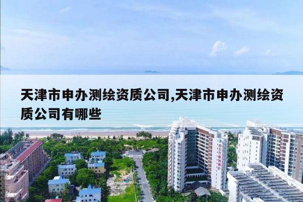 天津市申办测绘资质公司,天津市申办测绘资质公司有哪些